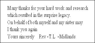 Many thanks for your hard work and research 
which resulted in the surprise legacy.
On behalf of both myself and my sister may 
I thank you again
Yours sincerely    Rev -T.L  -Midlands