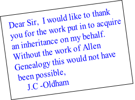 Dear Sir,  I would like to thank 
you for the work put in to acquire 
an inheritance on my behalf. 
Without the work of Allen 
Genealogy this would not have
 been possible,
     J.C -Oldham 